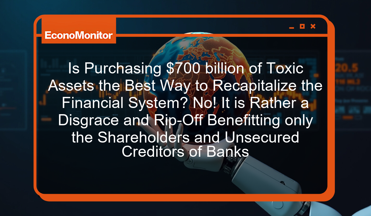 Is Purchasing $700 billion of Toxic Assets the Best Way to Recapitalize the Financial System? No! It is Rather a Disgrace and Rip-Off Benefitting only the Shareholders and Unsecured Creditors of Banks